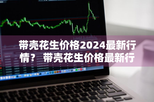 带壳花生价格2024最新行情？ 带壳花生价格最新行情2020