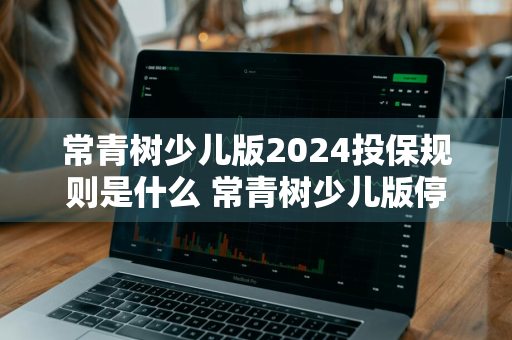 常青树少儿版2024投保规则是什么 常青树少儿版停售