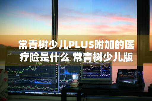 常青树少儿PLUS附加的医疗险是什么 常青树少儿版停售