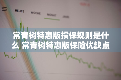 常青树特惠版投保规则是什么 常青树特惠版保险优缺点