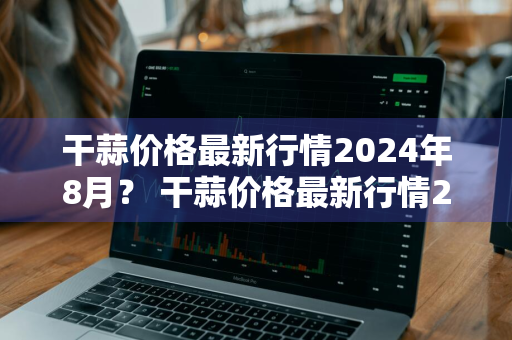 干蒜价格最新行情2024年8月？ 干蒜价格最新行情2024年8月份