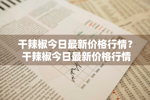 干辣椒今日最新价格行情？ 干辣椒今日最新价格行情