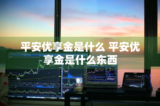 平安优享金是什么 平安优享金是什么东西