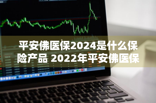 平安佛医保2024是什么保险产品 2022年平安佛医保购买时间