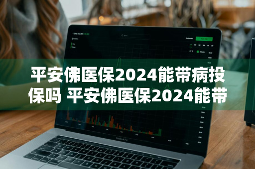 平安佛医保2024能带病投保吗 平安佛医保2024能带病投保吗多少钱