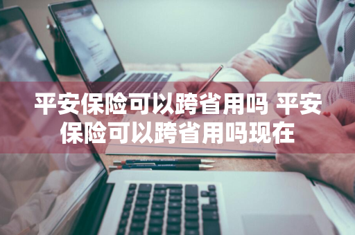 平安保险可以跨省用吗 平安保险可以跨省用吗现在