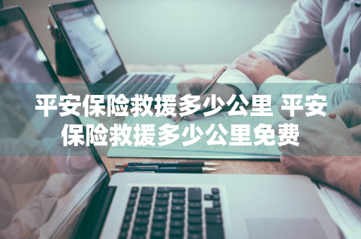 平安保险救援多少公里 平安保险救援多少公里免费