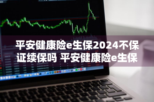 平安健康险e生保2024不保证续保吗 平安健康险e生保2024不保证续保吗