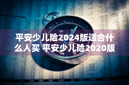 平安少儿险2024版适合什么人买 平安少儿险2020版