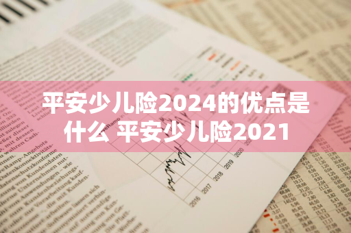 平安少儿险2024的优点是什么 平安少儿险2021