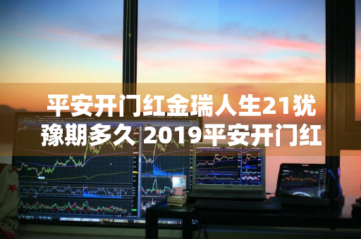 平安开门红金瑞人生21犹豫期多久 2019平安开门红金瑞人生理财