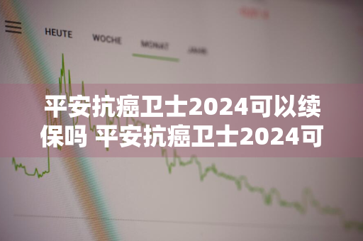 平安抗癌卫士2024可以续保吗 平安抗癌卫士2024可以续保吗多少钱