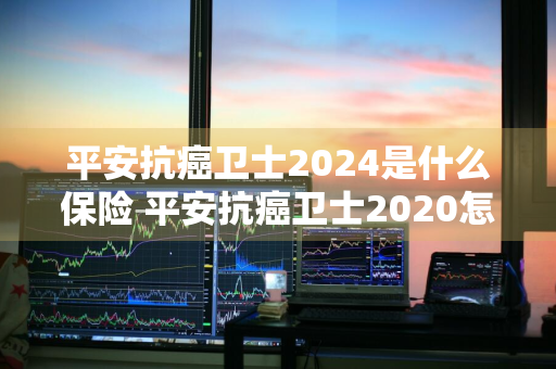 平安抗癌卫士2024是什么保险 平安抗癌卫士2020怎么样