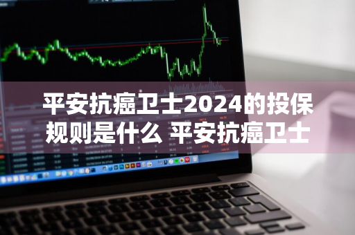 平安抗癌卫士2024的投保规则是什么 平安抗癌卫士2024的投保规则是什么呢