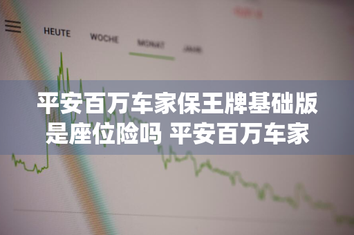 平安百万车家保王牌基础版是座位险吗 平安百万车家保王牌基础版二(优享版)都包括啥