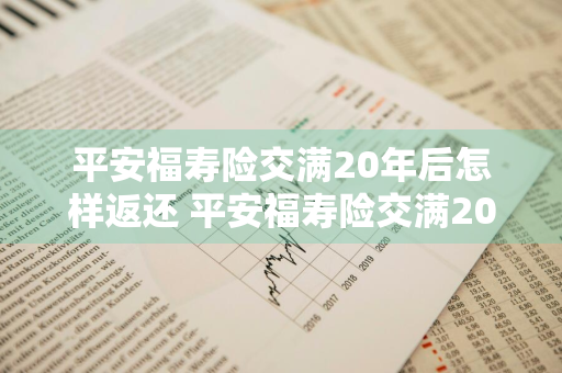 平安福寿险交满20年后怎样返还 平安福寿险交满20年后怎样返还本金