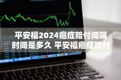 平安福2024癌症赔付间隔时间是多久 平安福癌症赔付多少