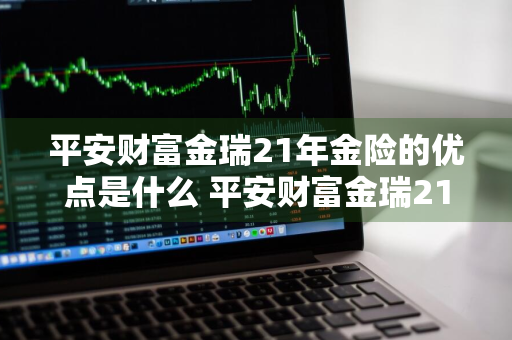 平安财富金瑞21年金险的优点是什么 平安财富金瑞21年金保险怎么样