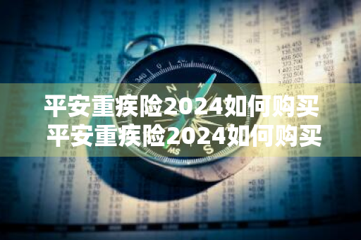 平安重疾险2024如何购买 平安重疾险2024如何购买的