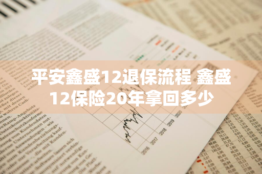 平安鑫盛12退保流程 鑫盛12保险20年拿回多少