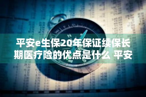 平安e生保20年保证续保长期医疗险的优点是什么 平安e生保长期医疗20年续保版 知乎