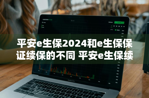 平安e生保2024和e生保保证续保的不同 平安e生保续保版和e生保2020哪个好