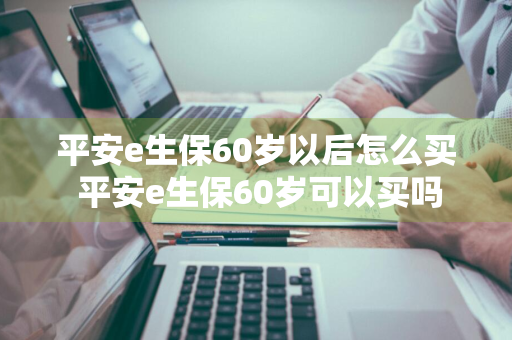 平安e生保60岁以后怎么买 平安e生保60岁可以买吗