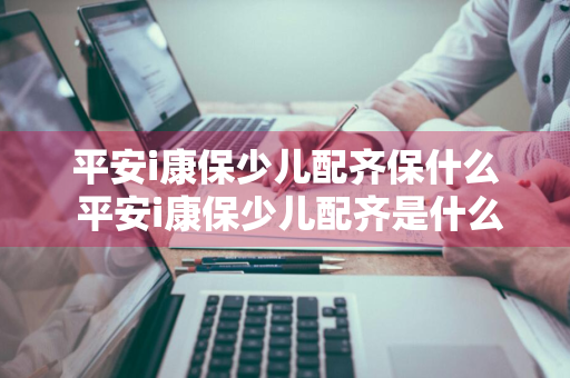 平安i康保少儿配齐保什么 平安i康保少儿配齐是什么产品