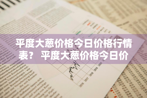 平度大葱价格今日价格行情表？ 平度大葱价格今日价格行情表最新