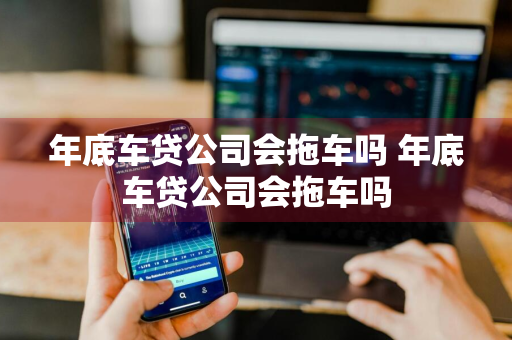 年底车贷公司会拖车吗 年底车贷公司会拖车吗