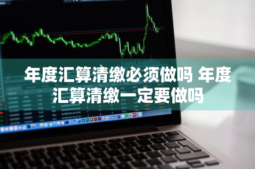 年度汇算清缴必须做吗 年度汇算清缴一定要做吗