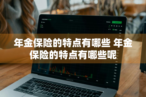 年金保险的特点有哪些 年金保险的特点有哪些呢