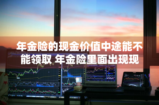 年金险的现金价值中途能不能领取 年金险里面出现现金价值是什么意思