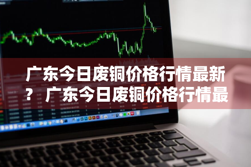 广东今日废铜价格行情最新？ 广东今日废铜价格行情最新消息