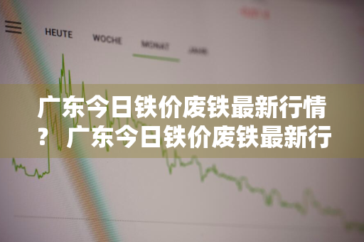 广东今日铁价废铁最新行情？ 广东今日铁价废铁最新行情