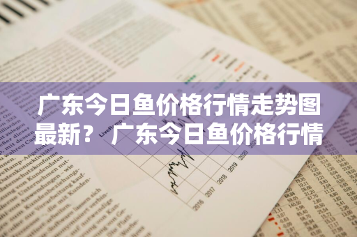 广东今日鱼价格行情走势图最新？ 广东今日鱼价格行情走势图最新消息