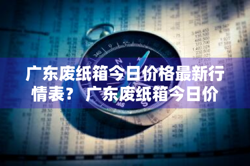 广东废纸箱今日价格最新行情表？ 广东废纸箱今日价格最新行情表图片