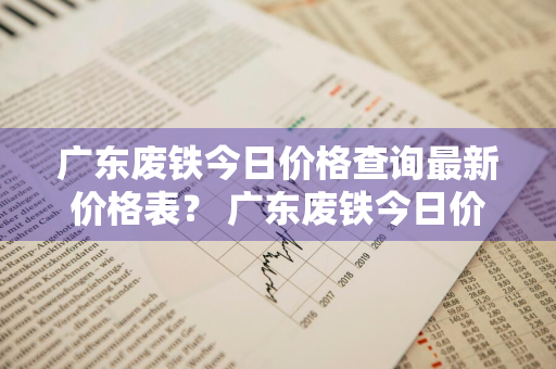 广东废铁今日价格查询最新价格表？ 广东废铁今日价格查询最新价格表图片