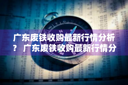 广东废铁收购最新行情分析？ 广东废铁收购最新行情分析报告