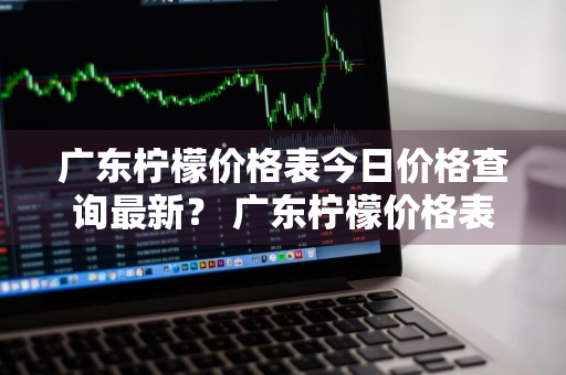 广东柠檬价格表今日价格查询最新？ 广东柠檬价格表今日价格查询最新消息