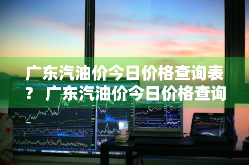 广东汽油价今日价格查询表？ 广东汽油价今日价格查询表最新