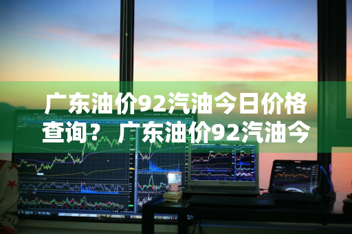 广东油价92汽油今日价格查询？ 广东油价92汽油今日价格查询表