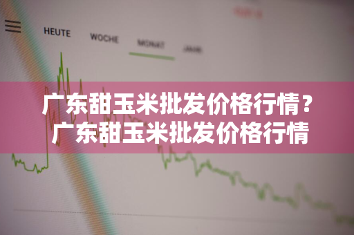 广东甜玉米批发价格行情？ 广东甜玉米批发价格行情