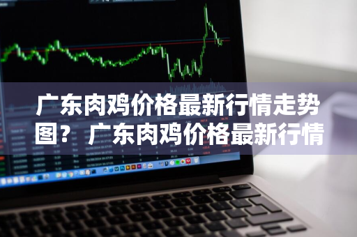 广东肉鸡价格最新行情走势图？ 广东肉鸡价格最新行情走势图表