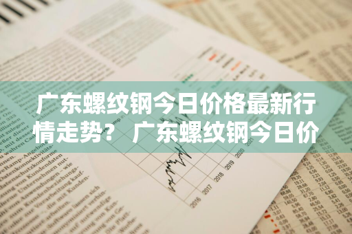 广东螺纹钢今日价格最新行情走势？ 广东螺纹钢今日价格最新行情走势图