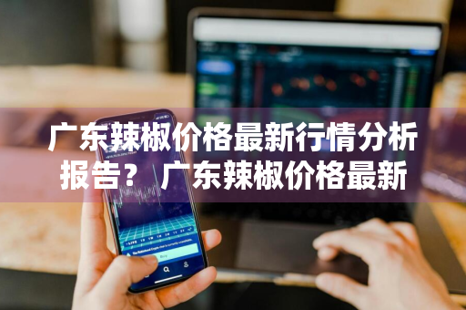 广东辣椒价格最新行情分析报告？ 广东辣椒价格最新行情分析报告图片