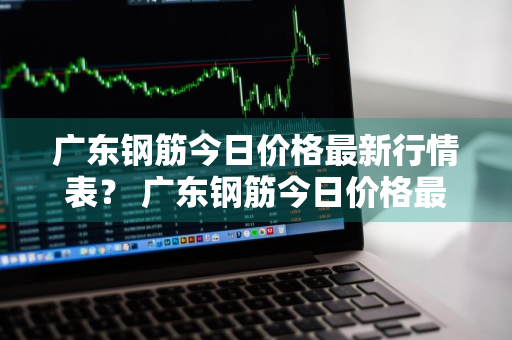 广东钢筋今日价格最新行情表？ 广东钢筋今日价格最新行情表图片