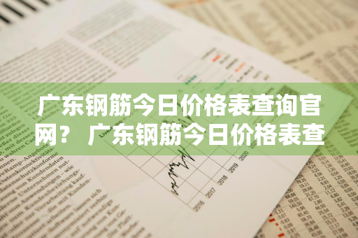 广东钢筋今日价格表查询官网？ 广东钢筋今日价格表查询官网电话