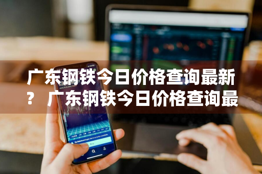 广东钢铁今日价格查询最新？ 广东钢铁今日价格查询最新消息