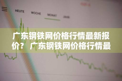 广东钢铁网价格行情最新报价？ 广东钢铁网价格行情最新报价查询